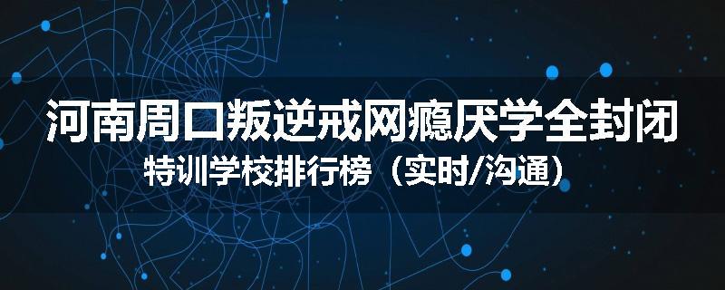 河南周口叛逆戒网瘾厌学全封闭特训学校排行榜（实时/沟通）