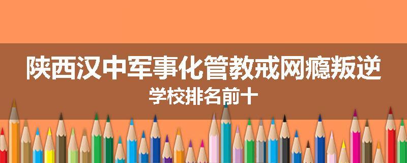 陕西汉中军事化管教戒网瘾叛逆学校排名前十