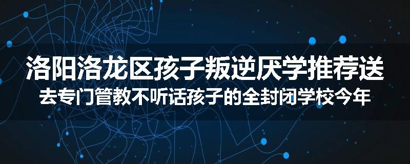 洛阳洛龙区孩子叛逆厌学推荐送去专门管教不听话孩子的全封闭学校今年值得推荐
