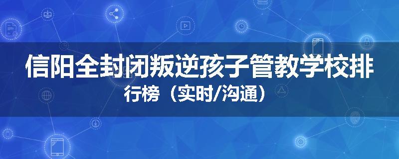信阳全封闭叛逆孩子管教学校排行榜（实时/沟通）