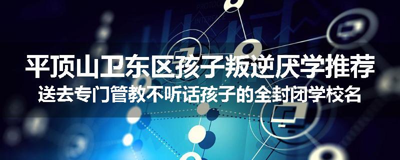 平顶山卫东区孩子叛逆厌学推荐送去专门管教不听话孩子的全封闭学校名单汇总