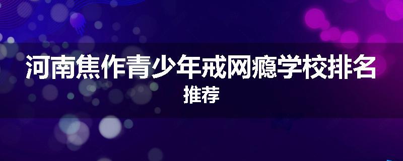 河南焦作青少年戒网瘾学校排名推荐