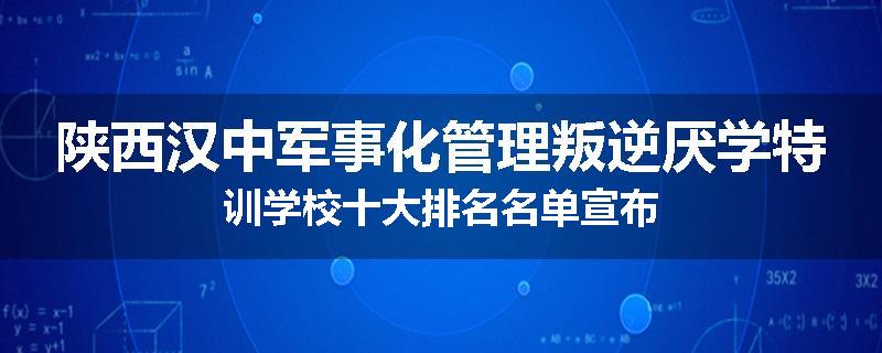 陕西汉中军事化管理叛逆厌学特训学校十大排名名单宣布