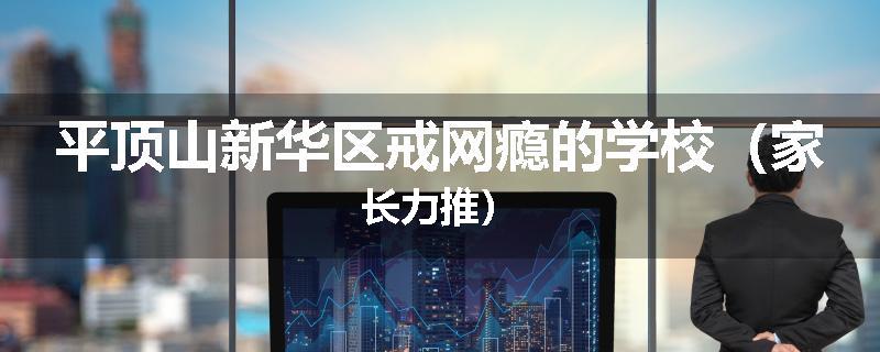 平顶山新华区戒网瘾的学校（家长力推）