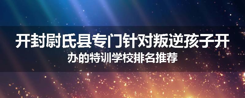 开封尉氏县专门针对叛逆孩子开办的特训学校排名推荐