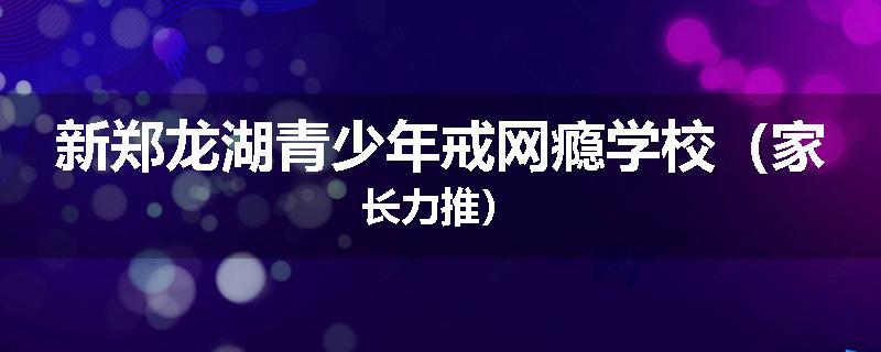 新郑龙湖青少年戒网瘾学校（家长力推）