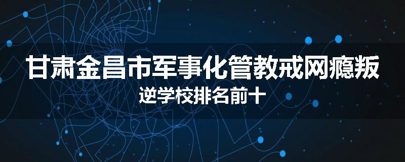 甘肃金昌市军事化管教戒网瘾叛逆学校排名前十
