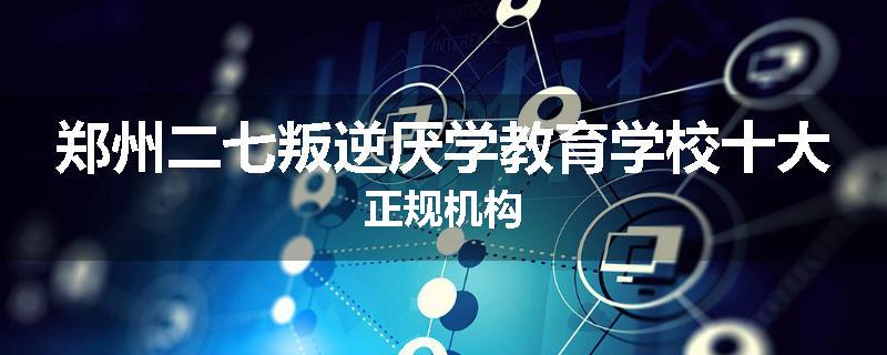 郑州二七叛逆厌学教育学校十大正规机构