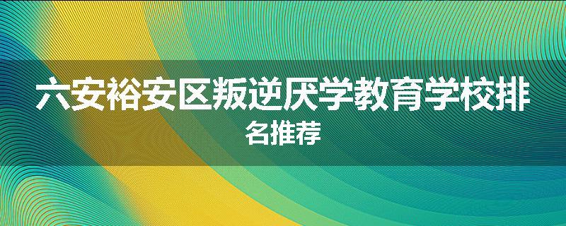 六安裕安区叛逆厌学教育学校排名推荐