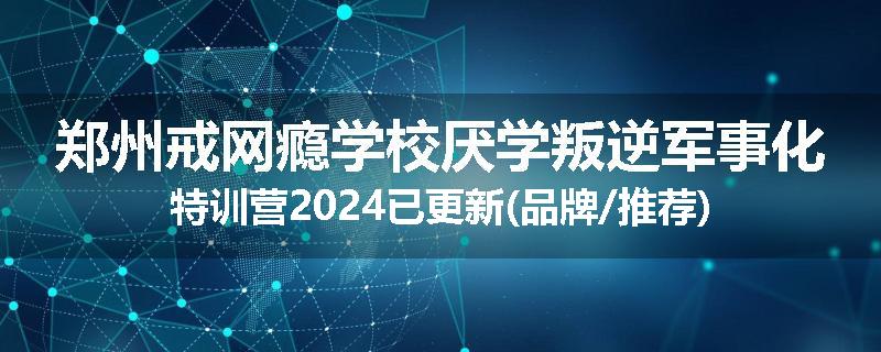 郑州戒网瘾学校厌学叛逆军事化特训营2024已更新(品牌/推荐)