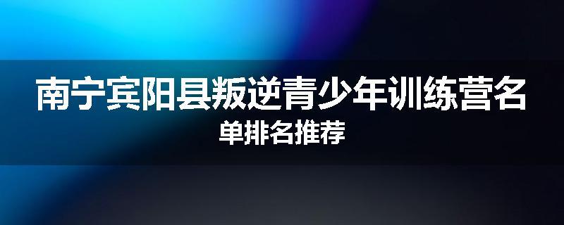 南宁宾阳县叛逆青少年训练营名单排名推荐