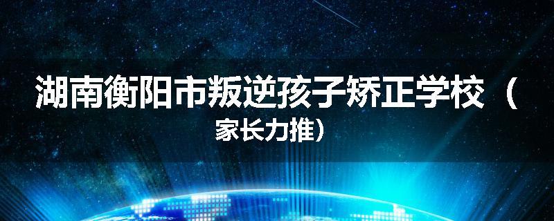 湖南衡阳市叛逆孩子矫正学校（家长力推）