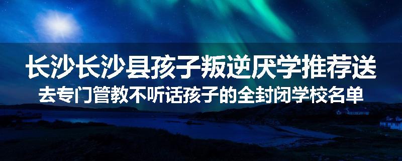 长沙长沙县孩子叛逆厌学推荐送去专门管教不听话孩子的全封闭学校名单汇总