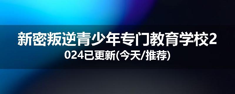新密叛逆青少年专门教育学校2024已更新(今天/推荐)