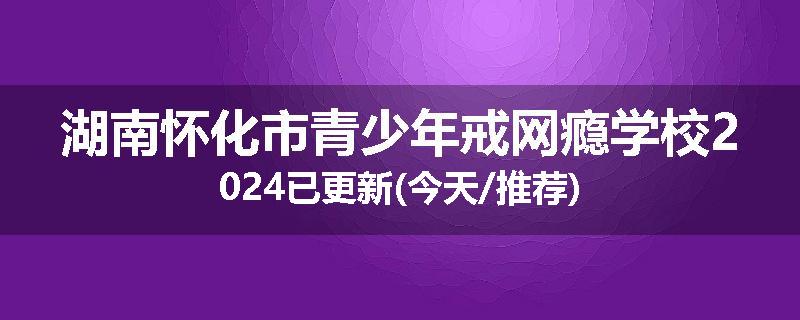 湖南怀化市青少年戒网瘾学校2024已更新(今天/推荐)