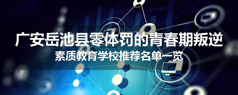 广安岳池县零体罚的青春期叛逆素质教育学校推荐名单一览