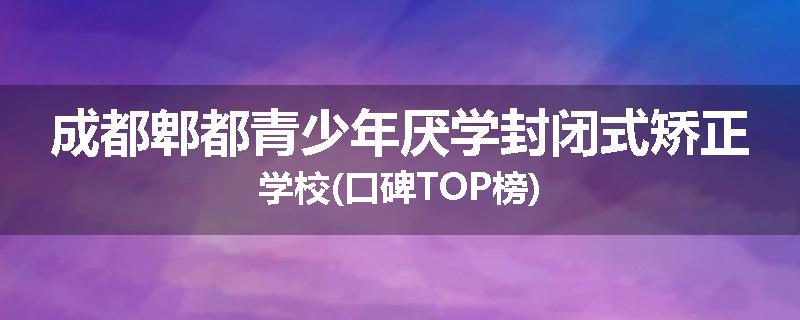 成都郫都青少年厌学封闭式矫正学校(口碑TOP榜)