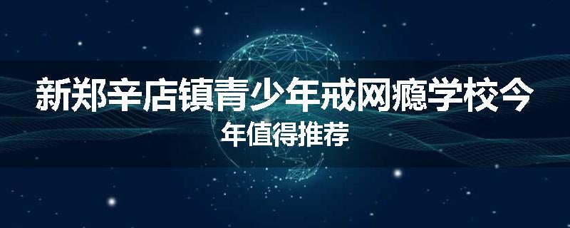 新郑辛店镇青少年戒网瘾学校今年值得推荐