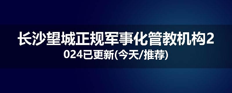 长沙望城正规军事化管教机构2024已更新(今天/推荐)