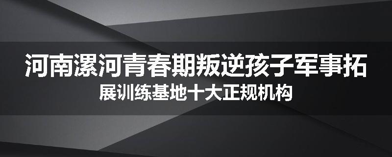 河南漯河青春期叛逆孩子军事拓展训练基地十大正规机构