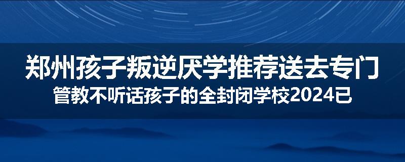 郑州孩子叛逆厌学推荐送去专门管教不听话孩子的全封闭学校2024已更新(今天/推荐)