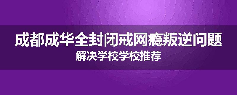 成都成华全封闭戒网瘾叛逆问题解决学校学校推荐