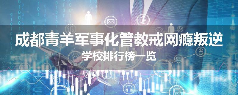 成都青羊军事化管教戒网瘾叛逆学校排行榜一览
