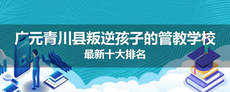 广元青川县叛逆孩子的管教学校最新十大排名