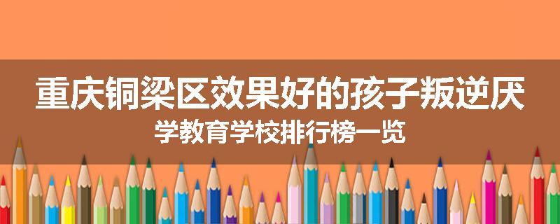 重庆铜梁区效果好的孩子叛逆厌学教育学校排行榜一览