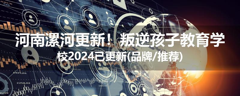 河南漯河更新！叛逆孩子教育学校2024已更新(品牌/推荐)