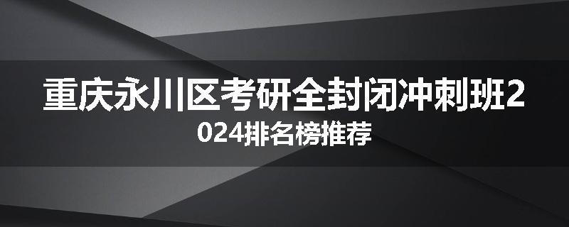 重庆永川区考研全封闭冲刺班2024排名榜推荐