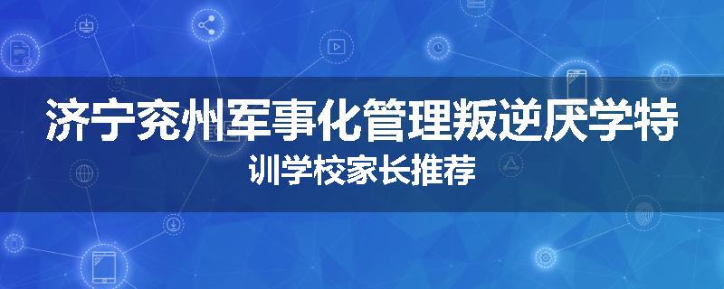 济宁兖州军事化管理叛逆厌学特训学校家长推荐