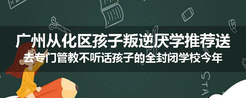 广州从化区孩子叛逆厌学推荐送去专门管教不听话孩子的全封闭学校今年值得推荐