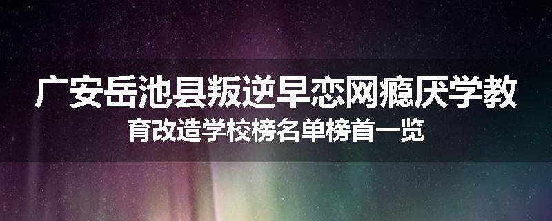 广安岳池县叛逆早恋网瘾厌学教育改造学校榜名单榜首一览