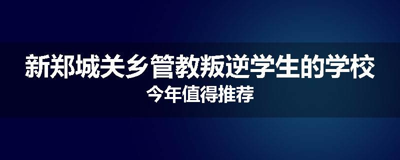 新郑城关乡管教叛逆学生的学校今年值得推荐