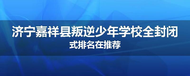 济宁嘉祥县叛逆少年学校全封闭式排名在推荐