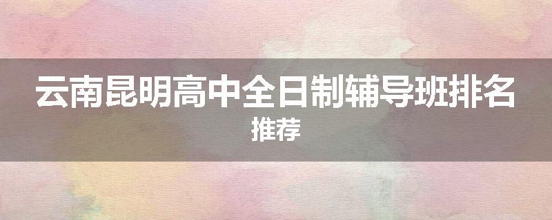 云南昆明高中全日制辅导班排名推荐