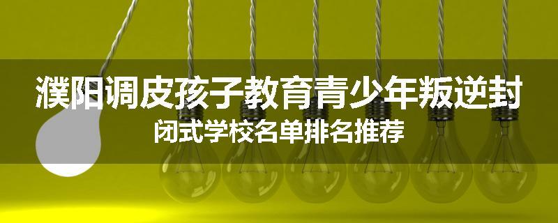 濮阳调皮孩子教育青少年叛逆封闭式学校名单排名推荐