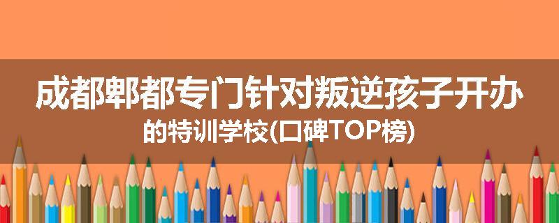 成都郫都专门针对叛逆孩子开办的特训学校(口碑TOP榜)