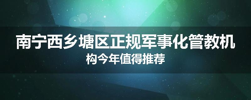 南宁西乡塘区正规军事化管教机构今年值得推荐