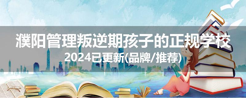 濮阳管理叛逆期孩子的正规学校2024已更新(品牌/推荐)