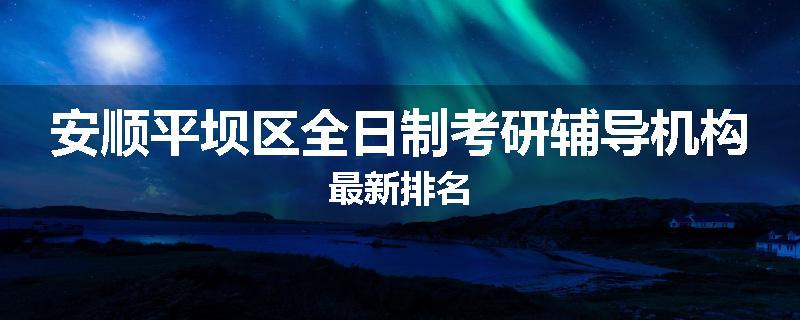安顺平坝区全日制考研辅导机构最新排名