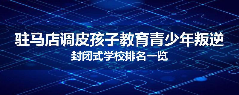 驻马店调皮孩子教育青少年叛逆封闭式学校排名一览