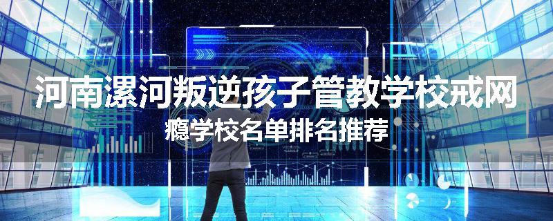 河南漯河叛逆孩子管教学校戒网瘾学校名单排名推荐