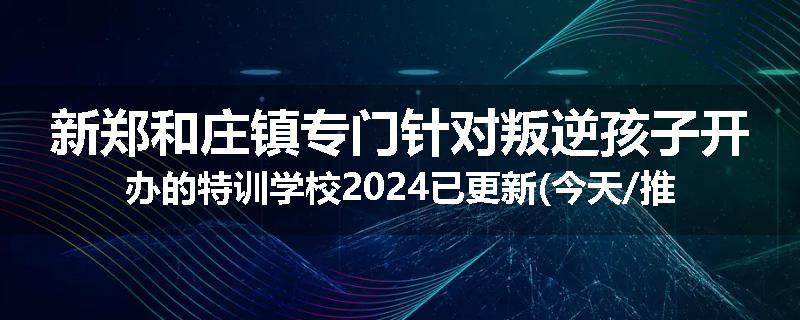 新郑和庄镇专门针对叛逆孩子开办的特训学校2024已更新(今天/推荐)
