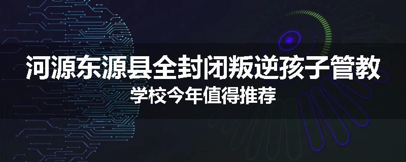 河源东源县全封闭叛逆孩子管教学校今年值得推荐