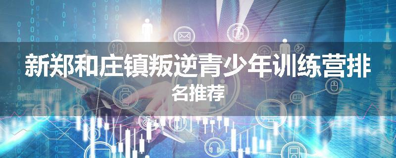 新郑和庄镇叛逆青少年训练营排名推荐