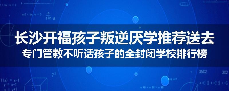 长沙开福孩子叛逆厌学推荐送去专门管教不听话孩子的全封闭学校排行榜（实时/沟通）