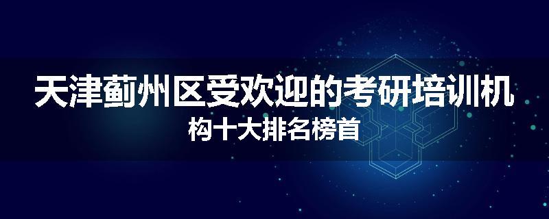 天津蓟州区受欢迎的考研培训机构十大排名榜首