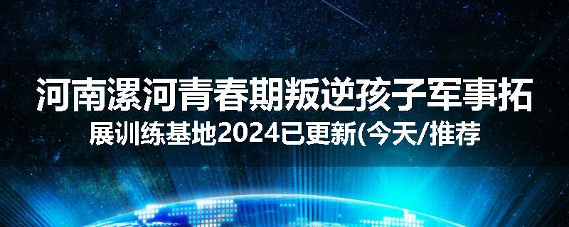 河南漯河青春期叛逆孩子军事拓展训练基地2024已更新(今天/推荐)